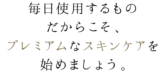 毎日使用するものだからこそ、プレミアムなスキンケアを始めましょう。