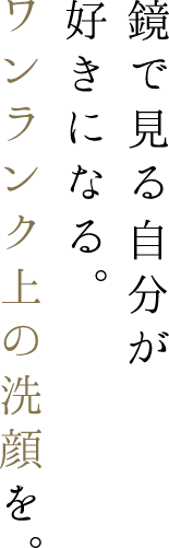 鏡で見る自分が好きになる。ワンランク上の洗顔を。